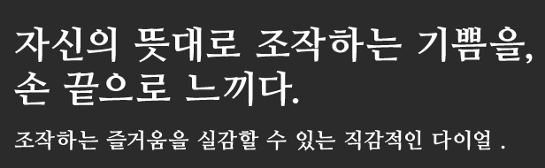 자신의 뜻대로 조작하는 기쁨을,
손 끝으로 느끼다.
조작하는 즐거움을 실감할 수 있는 직감적인 다이얼 .