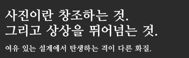 사진이란 창조하는 것.
그리고 상상을 뛰어넘는 것.여유 있는 설계에서 탄생하는 격이 다른 화질.