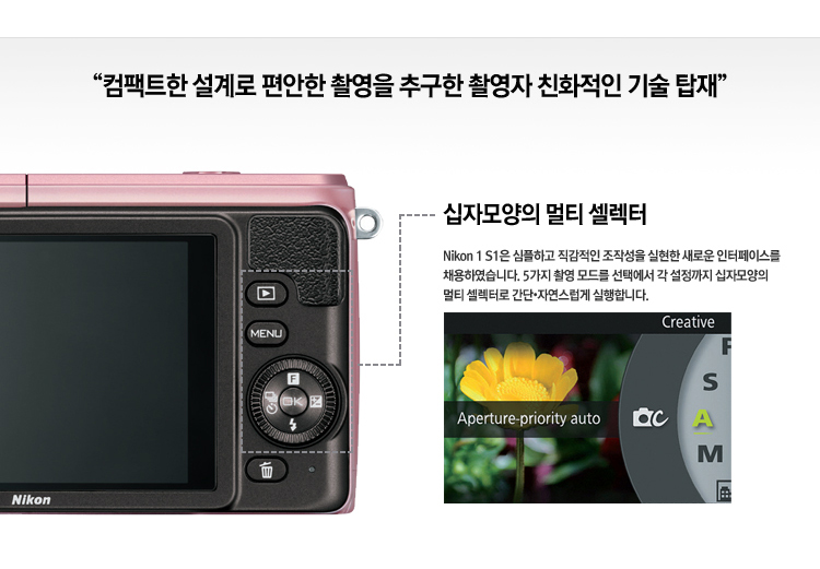 컴팩트한 설계로 편안한 촬영을 추구하는 촬영자 친화적인 기술 탑재. 십자모양의 멀티 셀렉터: Nikon 1 S1은 심플하고 직감적인 조작성을 실현한 새로운 인터페이스를 채용하였습니다. 5가지 촬영 모드를 선택해서 각 설정까지  십자모양의 멀티 셀렉터로 간단, 자연스럽게 실행합니다.