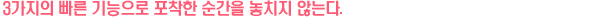 3가지의 빠른 기능으로 포착한 순간을 놓치지 않는다.