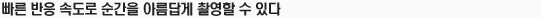 빠른 반응 속도로 순간을 아름답게 촬영할 수 있다.